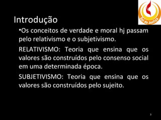 Introdução
•Os conceitos de verdade e moral hj passam
pelo relativismo e o subjetivismo.
RELATIVISMO: Teoria que ensina que os
valores são construídos pelo consenso social
em uma determinada época.
SUBJETIVISMO: Teoria que ensina que os
valores são construídos pelo sujeito.

3

 