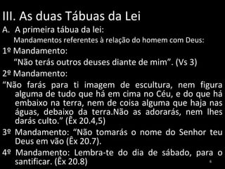 III. As duas Tábuas da Lei
A. A primeira tábua da lei:

Mandamentos referentes à relação do homem com Deus:

1º Mandamento:
“Não terás outros deuses diante de mim”. (Vs 3)
2º Mandamento:
“Não farás para ti imagem de escultura, nem figura
alguma de tudo que há em cima no Céu, e do que há
embaixo na terra, nem de coisa alguma que haja nas
águas, debaixo da terra.Não as adorarás, nem lhes
darás culto.” (Êx 20.4,5)
3º Mandamento: “Não tomarás o nome do Senhor teu
Deus em vão (Êx 20.7).
4º Mandamento: Lembra-te do dia de sábado, para o
santificar. (Êx 20.8)
6

 
