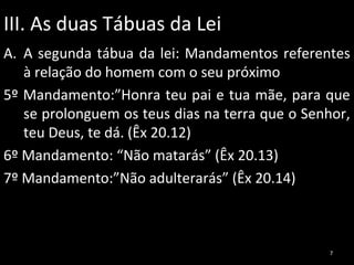 III. As duas Tábuas da Lei
A. A segunda tábua da lei: Mandamentos referentes
à relação do homem com o seu próximo
5º Mandamento:”Honra teu pai e tua mãe, para que
se prolonguem os teus dias na terra que o Senhor,
teu Deus, te dá. (Êx 20.12)
6º Mandamento: “Não matarás” (Êx 20.13)
7º Mandamento:”Não adulterarás” (Êx 20.14)

7

 