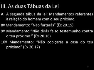 III. As duas Tábuas da Lei
A. A segunda tábua da lei: Mandamentos referentes
à relação do homem com o seu próximo
8º Mandamento: “Não furtarás” (Êx 20.15)
9º Mandamento:”Não dirás falso testemunho contra
o teu próximo.” (Êx 20.16)
10º Mandamento: “Não cobiçarás a casa do teu
próximo” (Êx 20.17)

8

 