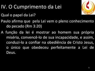 IV. O Cumprimento da Lei
Qual o papel da Lei?
Paulo afirma que pela Lei vem o pleno conhecimento
do pecado (Rm 3:20)
A função da lei é mostrar ao homem sua própria
miséria, convencê-lo de sua incapacidade, e assim,
conduzi-lo a confiar na obediência de Cristo Jesus,
o único que obedeceu perfeitamente a Lei de
Deus.

9

 