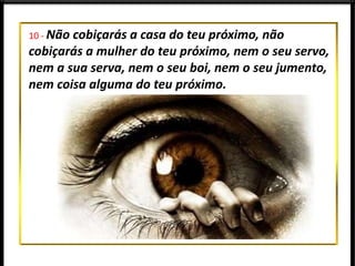 10 - Não cobiçarás a casa do teu próximo, não
cobiçarás a mulher do teu próximo, nem o seu servo,
nem a sua serva, nem o seu boi, nem o seu jumento,
nem coisa alguma do teu próximo.
 