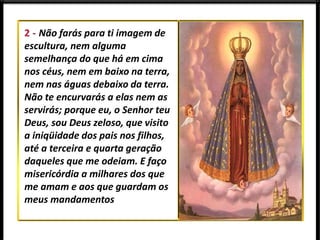 Não farás para ti imagem de
escultura, nem alguma
semelhança do que há em cima
nos céus, nem em baixo na terra,
nem nas águas debaixo da terra.
Não te encurvarás a elas nem as
servirás; porque eu, o Senhor teu
Deus, sou Deus zeloso, que visito
a iniqüidade dos pais nos filhos,
até a terceira e quarta geração
daqueles que me odeiam. E faço
misericórdia a milhares dos que
me amam e aos que guardam os
meus mandamentos
 
