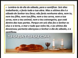 4 - Lembra-te do dia do sábado, para o santificar. Seis dias
trabalharás, e farás toda a tua obra. Mas o sétimo dia é o
sábado do Senhor teu Deus; não farás nenhuma obra, nem tu,
nem teu filho, nem tua filha, nem o teu servo, nem a tua
serva, nem o teu animal, nem o teu estrangeiro, que está
dentro das tuas portas. Porque em seis dias fez o Senhor os
céus e a terra, o mar e tudo que neles há, e ao sétimo dia
descansou; portanto abençoou o Senhor o dia do sábado, e o
santificou.
 
