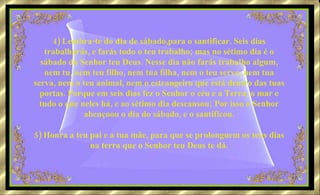 4) Lembra-te do dia de sábado,para o santificar. Seis dias trabalharás, e farás todo o teu trabalho; mas no sétimo dia é o sábado do Senhor teu Deus. Nesse dia não farás trabalho algum, nem tu, nem teu filho, nem tua filha, nem o teu servo, nem tua serva, nem o teu animal, nem o estrangeiro que está dentro das tuas portas. Porque em seis dias fez o Senhor o céu e a Terra, o mar e tudo o que neles há, e ao sétimo dia descansou; Por isso o Senhor abençoou o dia do sábado, e o santificou. 5) Honra a teu pai e a tua mãe, para que se prolonguem os teus dias na terra que o Senhor teu Deus te dá. 