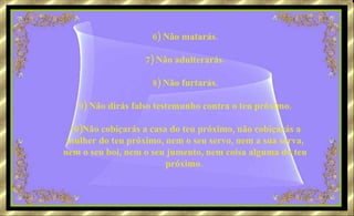 6) Não matarás. 7) Não adulterarás. 8) Não furtarás. 9) Não dirás falso testemunho contra o teu próximo. 10)Não cobiçarás a casa do teu próximo, não cobiçarás a mulher do teu próximo, nem o seu servo, nem a sua serva, nem o seu boi, nem o seu jumento, nem coisa alguma do teu próximo.   
