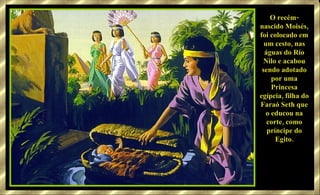 O recém-nascido Moisés, foi colocado em um cesto, nas águas do Rio Nilo e acabou sendo adotado por uma Princesa egípcia, filha do Faraó Seth que o educou na corte, como príncipe do Egito. 