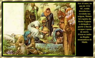 Aos 40 anos, no ano de 1552 AC, sendo descoberta e revelada sua origem, Moisés foi expulso do Reino Egípcio e obrigado a partir a fim de escapar à pena de morte. Fixou-se então na Região montanhosa de Midiã. 