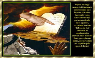 Depois de longo tempo, foi finalmente comissionado pelo Deus de Abraão e designado como libertador do seu povo escravizado pelos egípcios, recebendo as duas ¨Tábuas da Lei¨ contendo os mandamentos escritos pelas mãos de Deus, gravados em pedra, que deveriam ser seguidos pelo povo de Israel. 