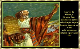 Através de  Moisés, o  Senhor Deus estabeleceu certos critérios para que o homem pudesse ter a um relacionamento intenso e puro com Ele. 