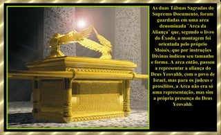 As duas Tábuas Sagradas do Supremo Documento, foram guardadas em uma arca denominada ¨Arca da Aliança¨ que, segundo o livro do Êxodo, a montagem foi orientada pelo próprio Moisés, que por instruções Divinas indicou seu tamanho e forma. A arca então, passou a representar a aliança do Deus Yeovahh, com o povo de Israel, mas para os judeus e prosélitos, a Arca não era só uma representação, mas sim a própria presença do Deus Yeovahh. 