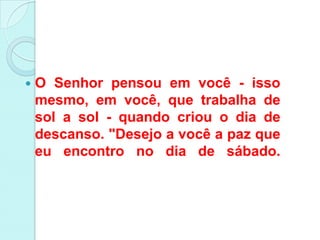    O Senhor pensou em você - isso
    mesmo, em você, que trabalha de
    sol a sol - quando criou o dia de
    descanso. "Desejo a você a paz que
    eu encontro no dia de sábado.
 