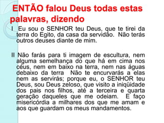 ENTÃO falou Deus todas estas
palavras, dizendo
I Eu sou o SENHOR teu Deus, que te tirei da
  terra do Egito, da casa da servidão. Não terás
  outros deuses diante de mim.

II Não farás para ti imagem de escultura, nem
   alguma semelhança do que há em cima nos
   céus, nem em baixo na terra, nem nas águas
   debaixo da terra Não te encurvarás a elas
   nem as servirás; porque eu, o SENHOR teu
   Deus, sou Deus zeloso, que visito a iniqüidade
   dos pais nos filhos, até a terceira e quarta
   geração daqueles que me odeiam. E faço
   misericórdia a milhares dos que me amam e
   aos que guardam os meus mandamentos.
 