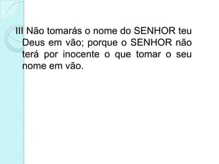 III Não tomarás o nome do SENHOR teu
   Deus em vão; porque o SENHOR não
   terá por inocente o que tomar o seu
   nome em vão.
 