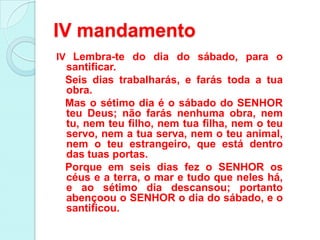 IV mandamento
IV Lembra-te do dia do sábado, para o
 santificar.
 Seis dias trabalharás, e farás toda a tua
 obra.
 Mas o sétimo dia é o sábado do SENHOR
 teu Deus; não farás nenhuma obra, nem
 tu, nem teu filho, nem tua filha, nem o teu
 servo, nem a tua serva, nem o teu animal,
 nem o teu estrangeiro, que está dentro
 das tuas portas.
 Porque em seis dias fez o SENHOR os
 céus e a terra, o mar e tudo que neles há,
 e ao sétimo dia descansou; portanto
 abençoou o SENHOR o dia do sábado, e o
 santificou.
 