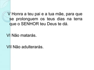 V Honra a teu pai e a tua mãe, para que
 se prolonguem os teus dias na terra
 que o SENHOR teu Deus te dá.

VI Não matarás.

VII Não adulterarás.
 