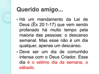 Querido amigo...
 Há um mandamento da Lei de
  Deus (Êx 20:1-17) que vem sendo
  profanado há muito tempo pela
  maioria das pessoas: o descanso
  semanal. Mas esse não é um dia
  qualquer, apenas um descanso.
 Deve ser um dia de comunhão
  intensa com o Deus Criador. Esse
  dia é o sétimo dia da semana, o
  sábado.
 