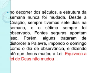    no decorrer dos séculos, a estrutura da
    semana nunca foi mudada. Desde a
    Criação, sempre tivemos sete dias na
    semana, e o sétimo sempre foi
    observado. Fontes seguras apontam
    isso. Porém, alguns trataram de
    distorcer a Palavra, impondo o domingo
    como o dia de observância, e dizendo
    até que Jesus mudou a Lei. Equivoco a
    lei de Deus não mudou
 