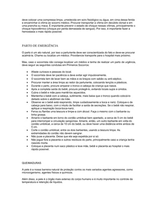 deve colocar uma compressa limpa, umedecida em soro fisiológico ou água, em cima dessa ferida
e encaminhar à vítima ao socorro médico. Procurar transportar a vítima em decúbito dorsal e em
uma prancha ou maca. É importante prevenir o estado de choque nessas vítimas, principalmente o
choque hipovolêmico (choque por perda demasiada de sangue). Por isso, é importante fazer a
hemostasia o mais rápido possível.
PARTO DE EMERGÊNCIA
O parto é um ato natural, por isso a parturiente deve ser conscientizada do fato e deve-se procurar
acalmá-la. Chame ou localize um médico. Providencie transporte para o hospital mais próximo.
Mas, caso o socorrista não consiga localizar um médico e tenha de realizar um parto de urgência,
deve seguir as seguintes condutas em Primeiros Socorros:
• Afaste curiosos e pessoas do local.
• O socorrista deve ter paciência e deve evitar agir impulsivamente.
• O socorrista tem de lavar bem as mãos e os braços com sabão ou anti-séptico.
• Procurar manter a área limpa ao redor da parturiente, colocando lençóis e plásticos.
• Durante o parto, procure amparar o tronco e cabeça da criança que nasce.
• Após a completa saída do bebê, procure protegê-lo, evitando locais sujos e úmidos.
• Cubra o bebê e mãe para mantê-los aquecidos.
• Mantenha o bebê com a cabeça, sutilmente, mais baixa que o tronco quando colocá-lo
deitado sobre o abdômen da mãe.
• Observe se o bebê está respirando, limpe cuidadosamente a boca e nariz. Coloque-o de
cabeça para baixo, com o intuito de facilitar a saída de secreções. Se o bebê não respirar,
aplique a respiração boca-boca-nariz.
• Ferva ou flambe uma tesoura e limpe-a com álcool. Faça o mesmo com o barbante ou
linha grossa.
• Amarre o barbante em torno do cordão umbilical bem apertado, a cerca de 5 cm do bebê
para interromper a circulação sangüínea. Amarre, então, um outro barbante em volta do
cordão umbilical, a cerca de 10 cm do bebê, ou deve haver uma distância entre ambos de
5 cm.
• Corte o cordão umbilical, entre os dois barbantes, usando a tesoura limpa. As
extremidades do cordão não devem sangrar.
• Não puxe a placenta. Deixe que ela seja expelida por si só.
• Não jogue fora a placenta e outros resíduos do parto, principalmente caso a criança tenha
nascido morta.
• Coloque a placenta num saco plástico e leve mãe, bebê e placenta ao hospital o mais
rápido possível.
QUEIMADURAS
A pele é a nossa barreira natural de proteção contra os mais variados agentes agressores, como
microorganismo, agentes físicos e químicos.
Além disso, a pele é o órgão mais extenso do corpo humano e é muito importante no controle da
temperatura e retenção de líquidos.
 
