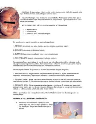 A definição de queimadura é bem ampla, porém, basicamente, é a lesão causada pela
ação direta ou indireta produzida pelo calor no corpo.
A sua manifestação varia desde uma pequena bolha (flictena) até formas mais graves
capazes de desencadear respostas sistêmicas proporcionais à gravidade da lesão e sua
respectiva extensão.
AS QUEIMADURAS SÃO CLASSIFICADAS DE ACORDO COM:
• o agente causal
• a profundidade
• a extensão (área corpórea atingida)
De acordo com o agente causador, a queimadura pode ser:
1. TÉRMICA (provocada por calor, líquidos quentes, objetos aquecidos, vapor).
2. QUÍMICA (provocada por ácidos e bases).
2. ELÉTRICA (quando provocada por raios e corrente elétricas).
3. POR RADIAÇÃO (quando provocada por radiação nuclear).
Para se classificar a queimadura de acordo com a sua extensão existem vários métodos, porém
seu aprendizado requer muita prática. Para o socorrista é suficiente observar que quanto maior a
extensão da queimadura maior risco de vida vítima estará correndo.
Quanto a profundidade da queimadura (número de camadas de pele atingidas):
1. PRIMEIRO GRAU: atinge somente a epiderme Nessa queimadura, a pele apresenta-se em
hiperemia (avermelhada), edemaciada (inchada) e há ardor no local dessa queimadura.
2. SEGUNDO GRAU: Atinge a epiderme estendo-se até a derme. Caracteriza-se pela presença
das flictenas (bolhas). A vítima também apresenta dor local intensa, hiperemia e pele edemaciada.
3. TERCEIRO GRAU: Atinge todas as camadas da pele e hipoderme. É considerada grave, pois
pode provocar lesões que vão desde músculos até ossos. Caracteriza-se por apresentar coloração
escura ou esbranquiçada, uma lesão seca, dura e indolor.
OBS: a queimadura não é obrigatoriamente uniforme! Podem ocorrer nos diversos graus e ao
mesmo tempo.
PRIMEIROS SOCORROS EM QUEIMADURAS:
• Interrompa imediatamente o efeito do calor
(utilize água fria, não use água gelada, ou utilize
um lençol para apagar as chamas no corpo da
vítima).
 