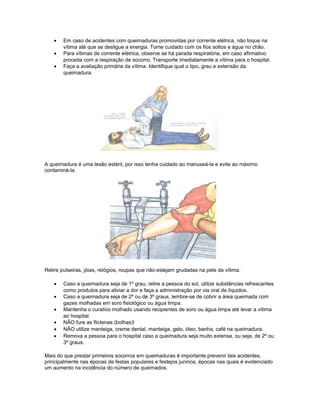 • Em caso de acidentes com queimaduras promovidas por corrente elétrica, não toque na
vítima até que se desligue a energia. Tome cuidado com os fios soltos e água no chão.
• Para vítimas de corrente elétrica, observe se há parada respiratória, em caso afirmativo
proceda com a respiração de socorro. Transporte imediatamente a vítima para o hospital.
• Faça a avaliação primária da vítima. Identifique qual o tipo, grau e extensão da
queimadura.
A queimadura é uma lesão estéril, por isso tenha cuidado ao manuseá-la e evite ao máximo
contaminá-la.
Retire pulseiras, jóias, relógios, roupas que não estejam grudadas na pele da vítima.
• Caso a queimadura seja de 1º grau, retire a pessoa do sol, utilize substâncias refrescantes
como produtos para aliviar a dor e faça a administração por via oral de líquidos.
• Caso a queimadura seja de 2º ou de 3º graus, lembre-se de cobrir a área queimada com
gazes molhadas em soro fisiológico ou água limpa.
• Mantenha o curativo molhado usando recipientes de soro ou água limpa até levar a vítima
ao hospital.
• NÃO fure as flictenas (bolhas)!
• NÃO utilize manteiga, creme dental, manteiga, gelo, óleo, banha, café na queimadura.
• Remova a pessoa para o hospital caso a queimadura seja muito extensa, ou seja, de 2º ou
3º graus.
Mais do que prestar primeiros socorros em queimaduras é importante prevenir tais acidentes,
principalmente nas épocas de festas populares e festejos juninos, épocas nas quais é evidenciado
um aumento na incidência do número de queimados.
 