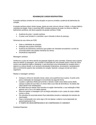 REANIMAÇÃO CARDIO-RESPIRATÓRIA
A parada cardíaca constitui-se numa situação na qual se constata a ausência de batimentos do
coração.
A parada cardíaca possui várias causas, dentre as mais comuns cita-se o infarto, o choque elétrico,
overdose de drogas. Caso o socorrista NÃO constate presença de pulso na vítima ou falta de
batimentos cardíacos, ele deve suspeitar de parada cardíaca. Então:
• Ausência de pulso = parada cardíaca.
• O pulso a ser tomado é o carotídeo, que é checado à altura do pescoço.
Sintomas de uma vítima em PCR:
• Falta ou debilidade de pulsação.
• Dilatação das pupilas (midríase).
• Ausência de batimentos cardíacos (que podem ser checados encostando o ouvido do
socorrista abaixo das papilas mamárias da vítima).
• Insuficiência respiratória
Massagem cardíaca:
Verifica-se o pulso da vítima através da palpação digital do pulso carotídeo. Estando esse ausente
deve-se realizar a massagem, que consiste na aplicação de uma pressão sobre o tórax da vítima
contra uma superfície rígida e resistente, o que provocará uma compressão do coração entre o
esterno e a coluna dorsal, e um aumento da pressão intratorácica, provocando o esvaziamento
ativo e enchimento passivo das cavidades do coração, fazendo o sangue circular por todo o
organismo.
Realize a massagem cardíaca:
• Coloque a vítima em decúbito dorsal, sobre uma superfície dura e plana. O ponto certo
para a realização da massagem é encontrado da seguinte forma:
• Localize o apêndice xifóide percorrendo o rebordo costal e dois dedos acima deste,
coloque a palma de sua mão e no dorso dela a sua mão de dominância. Os dedos das
mãos devem ficar entrelaçados.
• No bebê deve-se realizar esta manobra na região intermamilar, e sua realização é feita
apenas com o 3o e o 4o dedos apenas.
• Deve-se realizar a massagem com os braços esticados e com o peso do corpo voltado
contra a vítima.
• Os cotovelos do socorrista devem ficar estendidos durante a realização da manobra de
reanimação.
• Faça a compressão com certo vigor a fim de abaixar o esterno numa depressão de
aproximadamente 5 cm.
• O TEMPO DE DESCOMPRESSÃO E DE COMPRESSÃO É O MESMO!!
Cuidados Especiais:
 