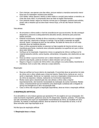 • Com crianças: use apenas uma das mãos, procure realizar a manobra exercendo menor
força que na massagem cardíaca para adultos.
• Com bebês: Utilize apenas 2 dedos (o dedo médio e o anular) para realizar a manobra, ao
invés das duas mãos. A compressão deve ser feita na região intermamilar.
• Com pessoas idosas: segue as mesmas normas que a massagem cardíaca para adultos,
porém vale a ressalva que se deve fazer menos força, a fim de não fraturar nenhuma
costela.
Vias aéreas:
• Ao encontrar a vítima avalie o nível de consciência em que se encontra. Se não conseguir
despertá-la, posicione-a adequadamente (decúbito dorsal), atentando para possíveis
lesões cervicais.
• Estando inconsciente, há falta do tônus muscular e a língua juntamente com a epiglote
caem para trás, obstruindo a faringe e a laringe. Faz-se então a extensão da região
cervical. Assim, consegue-se abrir as vias aéreas. No bebê de menos de um ano esta
extensão deve ser bastante discreta.
• Caso a vítima apresente lesões no pescoço ou haja suspeita de trauma cervical, puxe a
mandíbula para frente, mantendo seus cotovelos apoiados na superfície em que a vítima
deve estar deitada.
• Verifique se há respiração. Inspecione a boca e a garganta da vítima e verifique se há
material estranho (vômito, outros líquidos, alimentares, brinquedos, etc) obstruindo as vias
aéreas.
• Deve-se retirar o que se encontrar com o dedo indicador e médio ou, caso o material
estranho seja líquido, pode-se envolver o dedo indicador com um lenço.
• Segure a língua e o queixo da vítima entre o seu polegar e os outros dedos, levantando a
mandíbula. Com a outra mão, retira-se o corpo estranho.
Respiração:
• Deve-se verificar se houve retorno da respiração. O socorrista deve se aproximar do rosto
da vítima com o olhar voltado para o tórax da mesma. Desta forma, tenta-se ver, ouvir e
sentir a respiração. Sente-se o ar expirado, ouve-se a respiração e observa-se se o tórax
da vítima se expande e rebaixa, realizando os movimentos respiratórios.
• Muitas vezes após a desobstrução das vias aéreas a vítima volta a respirar
espontaneamente, não havendo necessidade da realização de outras manobras. Nestes
casos, é imprescindível que se mantenha uma observação cuidadosa até a chegada do
serviço de emergência ou até a recuperação total.
• Caso a vítima não recupere a respiração espontânea, deve-se iniciar a respiração artificial.
A RESPIRAÇÃO ARTIFICIAL
O ar atmosférico é uma mistura gasosa que apresenta 21% de oxigênio em sua composição. Em
cada movimento respiratório, gastamos cerca de 4% desse total, restando, portanto, 17% expirado,
que são suficientes para suprir as necessidades momentâneas da vítima, se insuflado em seus
pulmões. Ao realizar a respiração artificial, deve-se observar se há expansão do tórax, e só se
deve reinsuflar caso haja expiração do ar.
Há três tipos de respiração artificial:
1. Respiração boca- a- boca.
 