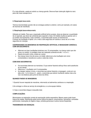 É a mais eficiente, usada em adulto ou criança grande. Deve-se fazer obstrução digital do nariz
para não haver escape de ar.
2. Respiração boca-nariz.
Técnica recomendada quando não se consegue praticar a anterior, como por exemplo, em casos
de traumas de mandíbula.
3. Respiração boca-a-boca-nariz:
Utilizada em bebês. Para que a respiração artificial tenha sucesso, deve-se observar a quantidade
de ar expirada, que deve ser suficiente para expandir o tórax. Em bebês insufla-se apenas com o
ar contido nas bochechas. Caso contrário, o socorrista pode causar um barotrauma.
O tempo da insuflação é rápido: um e meio a dois segundos em adultos e cerca de um e meio
segundos em crianças
COORDENANDO AS MANOBRAS DE RESPIRAÇÃO ARTIFICIAL E MASSAGEM CARDÍACA.
COM UM SOCORRISTA
• Alternam-se duas insuflações torácicas com 15 compressões, na criança maior que oito
anos e no adulto. A contagem deve ser realizada contando-se alto: 1 e 2 e 3...
• Depois de quatro ciclos, avalia-se o pulso.
• Na criança menor de oito anos e no bebê, alterna-se uma insuflação com cinco
compressões e reavalia-se o pulso a cada dez ciclos.
COM DOIS SOCORRISTAS:
• Os socorristas alternam as manobras. O que estiver fazendo esforço físico será substituído
ao se cansar.
• Alterna-se 1 insuflação com 5 compressões.
• Ao desejar realizar a troca, o socorrista que estiver fazendo a massagem, conta em voz
alta e diz, 1 e 2 e troca e 4 ...assim, o socorrista que estiver insuflando realiza mais uma
vez e se desloca para junto do tórax da vítima.
QUANDO PARAR AS MANOBRAS:
1.Quando houver resposta às manobras, retornando os batimentos cardíacos e a respiração.
2.Ao entregar a vítima ao serviço de emergência, e a uma equipe médica.
3. Caso o socorrista chegue à exaustão total.
COMPLICAÇÕES:
Minimizados na realização correta da reanimação cárdio-respiratória. Mesmo assim pode haver
fratura de costela. Raramente pode ocorrer fratura de esterno, pneumotórax, hemotórax, contusões
pulmonares, lacerações do fígado e baço, embolia gordurosa e outros menos freqüentes.
TRANSMISSÃO DE DOENÇAS:
 