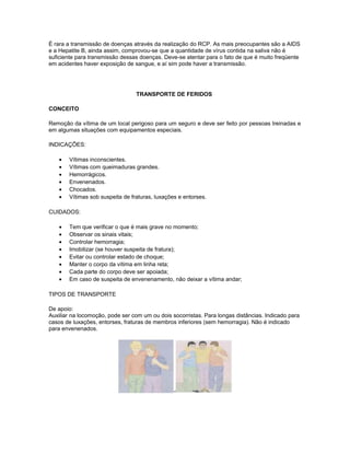É rara a transmissão de doenças através da realização do RCP. As mais preocupantes são a AIDS
e a Hepatite B, ainda assim, comprovou-se que a quantidade de vírus contida na saliva não é
suficiente para transmissão dessas doenças. Deve-se atentar para o fato de que é muito freqüente
em acidentes haver exposição de sangue, e aí sim pode haver a transmissão.
TRANSPORTE DE FERIDOS
CONCEITO
Remoção da vítima de um local perigoso para um seguro e deve ser feito por pessoas treinadas e
em algumas situações com equipamentos especiais.
INDICAÇÕES:
• Vítimas inconscientes.
• Vítimas com queimaduras grandes.
• Hemorrágicos.
• Envenenados.
• Chocados.
• Vítimas sob suspeita de fraturas, luxações e entorses.
CUIDADOS:
• Tem que verificar o que é mais grave no momento;
• Observar os sinais vitais;
• Controlar hemorragia;
• Imobilizar (se houver suspeita de fratura);
• Evitar ou controlar estado de choque;
• Manter o corpo da vítima em linha reta;
• Cada parte do corpo deve ser apoiada;
• Em caso de suspeita de envenenamento, não deixar a vítima andar;
TIPOS DE TRANSPORTE
De apoio:
Auxiliar na locomoção, pode ser com um ou dois socorristas. Para longas distâncias. Indicado para
casos de luxações, entorses, fraturas de membros inferiores (sem hemorragia). Não é indicado
para envenenados.
-
 