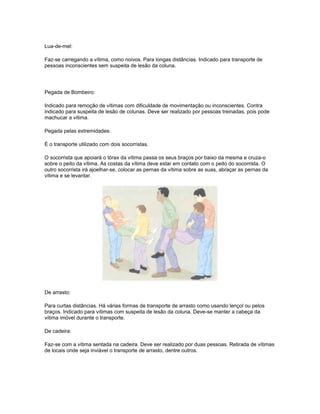 Lua-de-mel:
Faz-se carregando a vítima, como noivos. Para longas distâncias. Indicado para transporte de
pessoas inconscientes sem suspeita de lesão da coluna.
Pegada de Bombeiro:
Indicado para remoção de vítimas com dificuldade de movimentação ou inconscientes. Contra
indicado para suspeita de lesão de colunas. Deve ser realizado por pessoas treinadas, pois pode
machucar a vítima.
Pegada pelas extremidades:
É o transporte utilizado com dois socorristas.
O socorrista que apoiará o tórax da vítima passa os seus braços por baixo da mesma e cruza-o
sobre o peito da vítima. As costas da vítima deve estar em contato com o peito do socorrista. O
outro socorrista irá ajoelhar-se, colocar as pernas da vítima sobre as suas, abraçar as pernas da
vítima e se levantar.
De arrasto:
Para curtas distâncias. Há várias formas de transporte de arrasto como usando lençol ou pelos
braços. Indicado para vítimas com suspeita de lesão da coluna. Deve-se manter a cabeça da
vítima imóvel durante o transporte.
De cadeira:
Faz-se com a vítima sentada na cadeira. Deve ser realizado por duas pessoas. Retirada de vítimas
de locais onde seja inviável o transporte de arrasto, dentre outros.
 