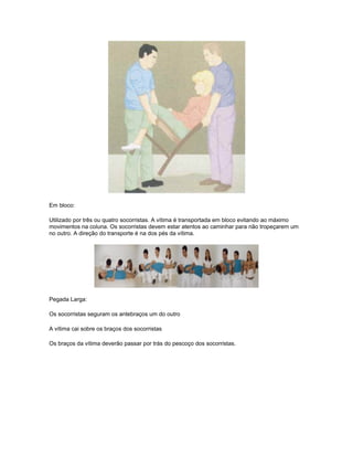Em bloco:
Utilizado por três ou quatro socorristas. A vítima é transportada em bloco evitando ao máximo
movimentos na coluna. Os socorristas devem estar atentos ao caminhar para não tropeçarem um
no outro. A direção do transporte é na dos pés da vítima.
Pegada Larga:
Os socorristas seguram os antebraços um do outro
A vítima cai sobre os braços dos socorristas
Os braços da vítima deverão passar por trás do pescoço dos socorristas.
 