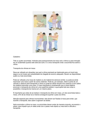 Cabaleiro:
Três ou quatro socorristas. Indicado para posicionamento da maca sob a vítima ou para remoção
de um acidentado quando este está sob outro. É o único transporte onde o socorrista fica sobre a
vítima.
Transporte de vítimas em maca:
Deve ser utilizado em situações nas qual a vítima precisará ser deslocada para um local mais
seguro ou em locais sem possibilidade de chegada de socorro adequado. Devem se disponibilizar
quatro ou mais socorristas.
Pode ser utilizada uma maca de madeira ou de material de estrutura similar, ou pode-se ainda
improvisar uma maca a partir de outros materiais. Pode-se, por exemplo, retirar a porta de um
cômodo e utilizá-lo para transportar a vítima ou pode-se utilizar lençóis e/ou casacos e com cabos
de madeira improvisar uma maca. O mais importante é compreender que a maca objetiva
promover o transporte da vítima em uma superfície estável, a qual apóie todo seu corpo e
possibilite o transporte da mesma em um mesmo plano.
É importante que antes de se realizar o transporte da vítima em maca, um dos socorristas teste a
maca, a fim de se checar se a mesma conseguirá suportar o peso da vítima.
Atenção especial para vítimas inconscientes: elas devem ser fixadas à maca para evitar, que
durante o transporte, elas caiam e agravem as lesões.
Após acomodar a vítima na maca, os socorristas devem andar de maneira conjunta, arrumando o
passo, para impedir que um deles ande com o passo mais rápido ou mais lento e dificulte o
transporte.
 