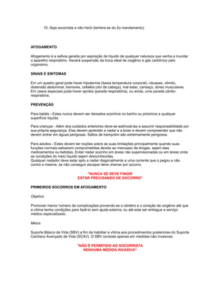10. Seja socorrista e não herói (lembre-se do 2o mandamento)
AFOGAMENTO
Afogamento é a asfixia gerada por aspiração de líquido de qualquer natureza que venha a inundar
o aparelho respiratório. Haverá suspensão da troca ideal de oxigênio e gás carbônico pelo
organismo.
SINAIS E SINTOMAS
Em um quadro geral pode haver hipotermia (baixa temperatura corporal), náuseas, vômito,
distensão abdominal, tremores, cefaléia (dor de cabeça), mal estar, cansaço, dores musculares.
Em casos especiais pode haver apnéia (parada respiratória), ou ainda, uma parada cárdio-
respiratória.
PREVENÇÃO
Para bebês - Estes nunca devem ser deixados sozinhos no banho ou próximos a qualquer
superfície líquida.
Para crianças - Além dos cuidados anteriores deve-se estimulá-las a assumir responsabilidade por
sua própria segurança. Elas devem aprender a nadar e a boiar e devem compreender que não
devem entrar em águas perigosas. Saltos de trampolim são extremamente perigosos.
Para adultos - Estes devem ter noções sobre as suas limitações principalmente quando suas
funções normais estiverem comprometidas devido ao manuseio de drogas, sejam elas
medicamentos ou bebidas. Evitar nadar sozinho em áreas não supervisionadas ou em áreas onde
as condições do meio líquido sejam desconhecidas.
Qualquer nadador deve estar apto a nadar diagonalmente a uma corrente que o pegou e não
contra a mesma, se não conseguir escapar deve chamar por socorro.
"NUNCA SE DEVE FINGIR
ESTAR PRECISANDO DE SOCORRO"
PRIMEIROS SOCORROS EM AFOGAMENTO
Objetivo
Promover menor número de complicações provendo-se o cérebro e o coração de oxigênio até que
a vítima tenha condições para fazê-lo sem ajuda externa, ou até esta ser entregue a serviço
médico especializado.
Meios
Suporte Básico de Vida (SBV) a fim de habilitar a vítima aos procedimentos posteriores do Suporte
Cardíaco Avançado de Vida (SCAV). O SBV consiste apenas em medidas não invasivas.
"NÃO É PERMITIDO AO SOCORRISTA
NENHUMA MEDIDA INVASIVA"
 