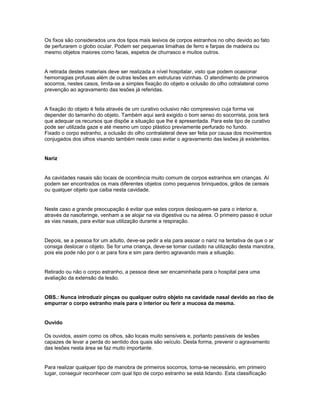Os fixos são considerados uns dos tipos mais lesivos de corpos estranhos no olho devido ao fato
de perfurarem o globo ocular. Podem ser pequenas limalhas de ferro e farpas de madeira ou
mesmo objetos maiores como facas, espetos de churrasco e muitos outros.
A retirada destes materiais deve ser realizada a nível hospitalar, visto que podem ocasionar
hemorragias profusas além de outras lesões em estruturas vizinhas. O atendimento de primeiros
socorros, nestes casos, limita-se a simples fixação do objeto e oclusão do olho cotralateral como
prevenção ao agravamento das lesões já referidas.
A fixação do objeto é feita através de um curativo oclusivo não compressivo cuja forma vai
depender do tamanho do objeto. Também aqui será exigido o bom senso do socorrista, pois terá
que adequar os recursos que dispõe a situação que lhe é apresentada. Para este tipo de curativo
pode ser utilizada gaze e até mesmo um copo plástico previamente perfurado no fundo.
Fixado o corpo estranho, a oclusão do olho contralateral deve ser feita por causa dos movimentos
conjugados dos olhos visando também neste caso evitar o agravamento das lesões já existentes.
Nariz
As cavidades nasais são locais de ocorrência muito comum de corpos estranhos em crianças. Aí
podem ser encontrados os mais diferentes objetos como pequenos brinquedos, grãos de cereais
ou qualquer objeto que caiba nesta cavidade.
Neste caso a grande preocupação é evitar que estes corpos desloquem-se para o interior e,
através da nasofaringe, venham a se alojar na via digestiva ou na aérea. O primeiro passo é ocluir
as vias nasais, para evitar sua utilização durante a respiração.
Depois, se a pessoa for um adulto, deve-se pedir a ela para assoar o nariz na tentativa de que o ar
consiga deslocar o objeto. Se for uma criança, deve-se tomar cuidado na utilização desta manobra,
pois ela pode não por o ar para fora e sim para dentro agravando mais a situação.
Retirado ou não o corpo estranho, a pessoa deve ser encaminhada para o hospital para uma
avaliação da extensão da lesão.
OBS.: Nunca introduzir pinças ou qualquer outro objeto na cavidade nasal devido ao riso de
empurrar o corpo estranho mais para o interior ou ferir a mucosa da mesma.
Ouvido
Os ouvidos, assim como os olhos, são locais muito sensíveis e, portanto passíveis de lesões
capazes de levar a perda do sentido dos quais são veículo. Desta forma, prevenir o agravamento
das lesões nesta área se faz muito importante.
Para realizar qualquer tipo de manobra de primeiros socorros, torna-se necessário, em primeiro
lugar, conseguir reconhecer com qual tipo de corpo estranho se está lidando. Esta classificação
 