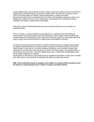 começa diferenciando corpos estranhos fixos e móveis, sendo que os fixos resumem-se a todos os
objetos perfuro cortantes capazes de perfurar a região podem ser palitos de churrasco, facas e
outros. Os móveis podem ser insetos, pequenos brinquedos, cereais e sementes.
Nos casos de corpos fixos a remoção só deve ser feita a nível hospitalar, fazendo-se assim a sua
fixação com curativos oclusivos e não compressivos. Esta fixação tem a finalidade de evitar a
ampliação das lesões e o agravamento da situação.
Com corpos móveis a diferenciação dos seus tipos é imprescindível para que se adotem as
medidas corretas.
Se for um inseto, a conduta indicada é a colocação de 3 ou 4 gotas de óleo (de preferência
mineral) dentro do conduto auditivo. Este óleo imobilizará o inseto. Depois, deve-se retificar este
conduto através de uma tração para trás, para cima e para fora, fazendo os movimentos típicos de
quem tira água dos ouvidos (inclinando a cabeça para o lado afetado e pulando).
No caso de corpos estranhos inanimados a manobra indicada é lançar um pequeno jato de água
na direção da parede posterior do conduto auditivo causando um turbilhonamento que deve ser
capaz de fazer o corpo sair ou, ao menos, desloca-lo facilitando a sua remoção. Se este corpo
inanimado for uma semente intumescente ou um cereal, ao invés de água - que proporcionará um
aumento de volume do corpo - deve ser utilizado álcool, pois o mesmo fará a desidratação deste
tipo de objeto, facilitando sua retirada.
Conseguindo ou não retirar o corpo estranho faz-se importante encaminhar a vítima para o hospital
para, pelo menos, uma verificação da extensão das lesões causadas pelo mesmo.
OBS.: Nunca introduzir pinças ou qualquer outro objeto no conduto auditivo devido ao risco
de empurrar o corpo estranho para o interior ou agravar as lesões mesmo.
 