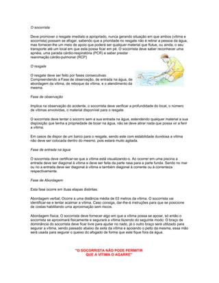 O socorrista
Deve promover o resgate imediato e apropriado, nunca gerando situação em que ambos (vítima e
socorrista) possam se afogar, sabendo que a prioridade no resgate não é retirar a pessoa da água,
mas fornecer-lhe um meio de apoio que poderá ser qualquer material que flutue, ou ainda, o seu
transporte até um local em que esta possa ficar em pé. O socorrista deve saber reconhecer uma
apnéia, uma parada cárdio-respiratória (PCR) e saber prestar
reanimação cárdio-pulmonar (RCP)
O resgate
O resgate deve ser feito por fases consecutivas:
Compreendendo a Fase de observação, de entrada na água, de
abordagem da vítima, de reboque da vítima, e o atendimento da
mesma.
Fase de observação
Implica na observação do acidente, o socorrista deve verificar a profundidade do local, o número
de vítimas envolvidas, o material disponível para o resgate.
O socorrista deve tentar o socorro sem a sua entrada na água, estendendo qualquer material a sua
disposição que tenha a propriedade de boiar na água, não se deve atirar nada que possa vir a ferir
a vítima.
Em casos de dispor de um barco para o resgate, sendo este com estabilidade duvidosa a vítima
não deve ser colocada dentro do mesmo, pois estará muito agitada.
Fase de entrada na água
O socorrista deve certificar-se que a vítima está visualizando-o. Ao ocorrer em uma piscina a
entrada deve ser diagonal à vítima e deve ser feita da parte rasa para a parte funda. Sendo no mar
ou rio a entrada deve ser diagonal à vítima e também diagonal à corrente ou à correnteza
respectivamente.
Fase de Abordagem
Esta fase ocorre em duas etapas distintas:
Abordagem verbal; Ocorre a uma distância média de 03 metros da vítima. O socorrista vai
identificar-se e tentar acalmar a vítima. Caso consiga, dar-lhe-á instruções para que se posicione
de costas habilitando uma aproximação sem riscos.
Abordagem física; O socorrista deve fornecer algo em que a vítima possa se apoiar, só então o
socorrista se aproximará fisicamente e segurará a vítima fazendo do seguinte modo: O braço de
dominância do socorrista deve ficar livre para ajudar no nado, já o outro braço será utilizado para
segurar a vítima, sendo passado abaixo da axila da vítima e apoiando o peito da mesma, essa mão
será usada para segurar o queixo do afogado de forma que este fique fora da água.
"O SOCORRISTA NÃO PODE PERMITIR
QUE A VÍTIMA O AGARRE"
 