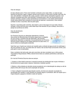 Fase de reboque
O nado utilizado será o "Over arms" também conhecido como nado militar, ou nado de sapo.
Quando em piscinas e lagos o objetivo sempre será conduzir a vítima para a porção mais rasa. No
mar, será admitido o transporte até a praia, quando a vítima estiver consciente e quando o mar
oferecer condições para tanto; será admitido o transporte para o alto mar (local profundo e de
extrema calmaria), quando a vítima apresentar-se inconsciente e o mar estiver extremamente
revolto (essa atitude dará condições ao socorrista de repensar o salvamento). Caso existam
surfistas na área o socorrista, deve-se pedir ajuda.
Quando o socorrista puder caminhar, deve fazê-lo, pois é mais seguro do que nadar. Deverá
carregar a vítima de forma que o peito desta fique mais elevado do que a cabeça, diminuindo o
perigo da ocorrência de vômito.
Fase de atendimento
O atendimento
Em Primeiros Socorros as alterações eletrolíticas e hídricas
decorrentes de diferentes tipos de líquidos (água doce ou salgada)
em que ocorreu o acidente não são relevantes, não havendo
tratamentos diferentes ou especiais. Os procedimentos em Primeiros
Socorros devem adequar-se ao estado particular de cada vítima, no
que se refere às complicações existentes.
Vale frisar que o líquido que costuma ser expelido após a retirada da água provém do estômago e
não dos pulmões por isso, sua saída deve ser natural, não se deve forçar provocando vômito, pois
pode gerar novas complicações.
Caso o acidente não tenha sido visto pelo socorrista, ele deve considerar que a vítima possui
Traumatismo Raquimedular (TRM) e deverá tomar todos os cuidados pertinentes a este tipo de
patologia.
Em nível de Primeiros Socorros deve-se sempre:
1. Acalmar a vítima fazê-la repousar e aquecê-la através da substituição das roupas molhadas e
fornecimento de roupas secas, casacos, cobertores e bebidas quentes.
2. Manter a vítima deitada em decúbito dorsal procedendo com a lateralização da cabeça ou até da
própria vítima afim de que não ocorra aspiração de líquidos.
3. Caso o afogado inconsciente seja deixado sozinho, ele deve ser colocado na posição de
recuperação que mantêm o corpo apoiado em posição segura e confortável, além de impedir que a
língua bloqueie a garganta e facilitar a saída de líquidos.
 
