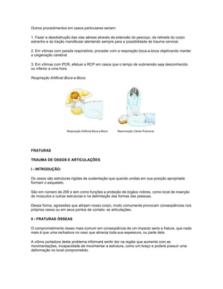 Outros procedimentos em casos particulares seriam:
1. Fazer a desobstrução das vias aéreas através da extensão do pescoço, da retirada do corpo
estranho e da tração mandibular atentando sempre para a possibilidade de trauma cervical.
2. Em vítimas com parada respiratória, proceder com a respiração boca-a-boca objetivando manter
a oxigenação cerebral.
3. Em vítimas com PCR, efetuar a RCP em casos que o tempo de submersão seja desconhecido
ou inferior a uma hora.
Respiração Artificial Boca-a-Boca
Respiração Artificial Boca-a-Boca Reanimação Cárdio Pulmonar
FRATURAS
TRAUMA DE OSSOS E ARTICULAÇÕES
I - INTRODUÇÃO:
Os ossos são estruturas rígidas de sustentação que quando unidas em sua posição apropriada
formam o esqueleto.
São em número de 206 e tem como funções a proteção de órgãos nobres, como local de inserção
de músculos e outras estruturas e na delimitação das formas das pessoas.
Dessa forma, agressões que atinjam nosso corpo, muito comumente provocam conseqüências nos
próprios ossos ou em seus pontos de contato: as articulações.
II - FRATURAS ÓSSEAS
O comprometimento ósseo mais comum em conseqüência de um impacto seria a fratura, que nada
mais é que uma rachadura no osso que abranja toda sua espessura, ou parte dela.
A vítima portadora deste problema informará sentir dor na região que aumenta com as
movimentações, incapacidade de movimentar a estrutura, como um braço e poderá possuir uma
deformação no local comprometido.
 