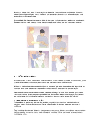A conduta, neste caso, será localizar a porção lesada e, com mínimo de movimentos da vítima,
imobilizar provisoriamente a fratura da forma que estiver encaminhando o acidentado para uma
avaliação ortopédica definitiva.
A mobilidade dos fragmentos ósseos, além de dolorosa, pode aumentar a lesão com rompimento
de vasos, nervos e até mesmo a pele, transformando uma fratura que era interna em externa.
III - LESÕES ARTICULARES
Toda vez que o local da pancada for uma articulação, como o joelho, cotovelo ou o tornozelo, pode
ocorrer um entorse ou uma luxação no local, que são tratados da mesma forma.
A conduta consiste na imediata imobilização da estrutura que deve permanecer em repouso e, se
possível, a um nível maior que o restante do corpo, além da colocação de gelo na região.
Tais medidas diminuirão a dor da vítima e o edema (inchaço) do local. Vale lembrar que, assim
como nas fraturas, as lesões nas articulações que deformarem a estrutura da região não devem
ser corrigidas e sim imobilizadas da forma que estão e encaminhadas ao serviço médico.
IV - MECANISMOS DE IMOBILIZAÇÃO:
Quase todas as lesões em articulações e ossos possuem como conduta a imobilização da
estrutura para a diminuição da dor da vítima, estabilização da ferida e para não aumentar o
problema.
Esta imobilização deve ser feita principalmente com estruturas rígidas como tábuas, canos, galhos,
palitos, papelão ou mesmo com a parte íntegra do corpo da vítima, como usar uma perna para
imobilizar a outra.
 