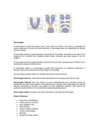 Hemorragias
A hemorragia é a perda de sangue, para o meio externo ou interno, por ruptura ou laceração de
vasos sangüíneos. Do ponto de vista anatômico, a hemorragia pode ser classificada em arterial,
venosa e capilar.
A hemorragia arterial é ocasionada pelo rompimento de uma artéria, apresenta-se em jatos e com
sangue de cor vermelho vivo, podendo conter bolhas, indicando que esse sangue é rico em
oxigênio.
A hemorragia venosa é ocasionada pelo rompimento de uma veia, apresenta-se em filete e com a
presença de sangue vermelho escuro.
A hemorragia capilar é a hemorragia causada pelo rompimento de capilares sangüíneos, o
exemplo mais comum desse tipo de hemorragia é a escoriação.
As hemorragias também podem ser divididas do ponto de vista clínico em:
Hemorragias externas: caracteriza-se pelo extravasamento de sangue para fora do corpo.
Hemorragias internas: São mais difíceis de serem diagnosticadas pelo socorrista, porque se
apresentam de forma mais subjetiva, não exteriorizando o sangue. São ocasionadas por rupturas
internas, decorrente de traumas, nos órgãos em seus respectivos sistemas. São comuns em
acidentes automobilísticos e em acidentes de quedas de grandes alturas.
Hemorragias mistas: é quando uma vítima apresenta os dois tipos de hemorragia.
Sinais e Sintomas:
• Pulso fraco (bradisfigmia).
• Vítima queixa-se de sede.
• Suor pegajoso e frio.
• Pele cianótica.
• Lábios e dedos cianóticos.
• Torpor e obinubilação.
• Desmaio.
• Queda da Tensão Arterial.
 