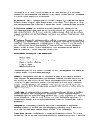 Hemostasia: É o conjunto ou qualquer manobra que vise conter a hemorragia. A hemostasia
temporária é a hemostasia para conter a hemorragia em nível de primeiros socorros. Dentre essas
técnicas para conter a hemorragia, podemos citar:
1. Compressão Direta: É também conhecida como tamponamento. Funciona fazendo-se pressão
direta (em cima do ferimento), utilizando-se uma gaze ou pano limpo. É importante não se retirar a
gaze, mesmo que essa fique encharcada de sangue, para permitir a cicatrização desse ferimento.
2. Compressão Indireta: Para ser realizada depende da identificação correta do tipo de
hemorragia (se a hemorragia é arterial, venosa ou capilar). Consiste em comprimir o vaso num
local acima do ferimento a fim de impedir uma maior perda de sangue. Não é muito aconselhada
porque o socorrista precisa identificar o tipo de vaso lesado e, do ponto de vista anatômico, o tipo
de hemorragia.
3. Torniquete: Seu uso só é justificado em última estância, em casos de amputação traumática e
esmagamento de membros. Deve ser realizada com muita cautela e atenção. Faz-se o torniquete
envolvendo o membro afetado com uma bandagem de 10 cm ou com tiras de pano, amarrando-se
junto com um graveto ou com uma caneta de tal forma que esta sirva como uma válvula para
aliviar ou diminuir a pressão. É preciso tomar cuidado com a perfusão sangüínea, por isso é
essencial que a cada 12 minutos o torniquete seja afrouxado.
Procedimentos Básicos para PS em Hemorragias:
• Deitar a vítima.
• Colocar a cabeça da vítima mais baixa que o corpo.
• Elevar os membros inferiores.
• Folgar as roupas.
• Não fornecer líquidos.
Caso a hemorragia ocorra num membro como braço ou perna, deve-se procurar fazer a elevação
do mesmo. Alguns Tipos Especiais de Hemorragia:
Epistaxe: é o sangramento provocado por rompimento de vasos do nariz. Deve-se acalmar a
vítima, pedir para que a mesma abaixe a cabeça e respire pela boca. Pode-se fazer aplicação de
gelo, envolvido em pano em torno do nariz. Caso a hemorragia continue, pode-se utilizar uma
camisinha e um pedaço de esponja para tamponar o ferimento da seguinte forma: pega-se um
pedaço de esponja e coloca-se esse pedaço dentro do preservativo, em seguida procura-se
introduzir o conjunto dentro da narina que esteja sangrando. Feito isso, leva-se a vítima ao serviço
médico mais próximo.
Hematêmese: é o extravasamento de sangue proveniente do estômago, utilizando-se o esôfago e
em forma de vômitos. Pode vir acompanhado de alimentos e o sangue apresenta cor escura. O
socorrista deve procurar lateralizar a cabeça da vítima, caso NÃO haja suspeita de lesão na coluna
cervical, a fim de que a vítima não aspire o sangue ou os restos de alimentos regurgitados. Se
houver suspeita de lesão cervical e hematêmese, deve-se lateralizar a vítima em bloco. Procure
ajuda médica.
Hemoptise: é a saída de sangue pelas vias respiratórias, o sangue pode vir em golfadas,
apresentando-se em cor vermelho vivo. Deve-se lateralizar a cabeça da vítima ou a vítima em
bloco, evitando que ela aspire o sangue para os pulmões. Procure ajuda médica.
Exposição de vísceras: ocorrência muito comum em acidentes automobilísticos. É importante
manter e não tocar nas vísceras, muito menos pressioná-las para dentro do ferimento. O socorrista
 