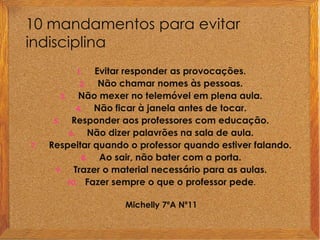 10 mandamentos para evitar indisciplina Evitar responder as provocações.Não chamar nomes às pessoas.Não mexer no telemóvel em plena aula. Não ficar à janela antes de tocar.Responder aos professores com educação.Não dizer palavrões na sala de aula.Respeitar quando o professor quando estiver falando.Ao sair, não bater com a porta.Trazer o material necessário para as aulas.Fazer sempre o que o professor pede.Michelly 7ºA Nº11