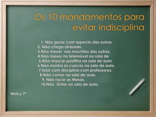 Os 10 mandamentos para evitar indisciplina                            1. Não gozar com aspecto das outras                          2. Não chega atrasado.                              3.Não mexer  nas mochilas das outros.                         4.Não mexer no telemóvel na sala de                           5.Não mascar pastilha na sala de aula.                          6.Não mostra as cuecas na sala de aula.                           7.falar com disciplina com professores.                                                                                    8.Não comer na sala de aula.                             9. Não riscar as Mesas.                            10.Não  Gritar na sala de aula.     Nelcy 7ª