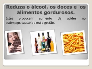 Reduza o álcool, os doces e  os alimentos gordurosos.Estes provocam aumento da acidez no estômago, causando má digestão.
