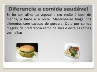 Diferencie a comida saudávelSe for um alimento vegetal e cru então é bom de manhã, à tarde e à noite. Mantenha-se longe dos alimentos com excesso de gordura. Opte por carnes magras, de preferência carne de aves e evite as carnes vermelhas.