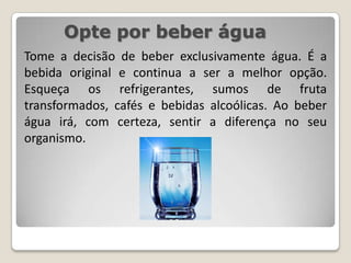 Opte por beber águaTome a decisão de beber exclusivamente água. É a bebida original e continua a ser a melhor opção. Esqueça os refrigerantes, sumos de fruta transformados, cafés e bebidas alcoólicas. Ao beber águairá, com certeza, sentir a diferença no seu organismo.