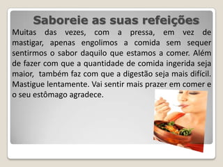 Saboreie as suas refeiçõesMuitas das vezes, com a pressa, em vez de mastigar, apenas engolimos a comida sem sequer sentirmos o sabor daquilo que estamos a comer. Além de fazer com que a quantidade de comida ingerida seja maior,  também faz com que a digestão seja mais difícil. Mastigue lentamente. Vai sentir mais prazer em comer e o seu estômago agradece.