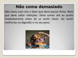 Não coma demasiadoNão estou com isto a dizer que deve passar fome. Nem que deve saltar refeições. Deve comer até ao ponto imediatamente antes de se sentir cheio. Vai sentir melhorias na digestão e no seu peso.