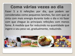 Coma várias vezes ao diaFazer 5 a 6 refeições por dia, que podem ser consideradas como pequenos lanches, faz com que se sinta com mais energia durante todo o dia e irá fazer com que chegue às principais refeições com menos fome. À medida que for reduzindo na quantidade que ingere o seu peso vai, gradualmente, reduzindo.