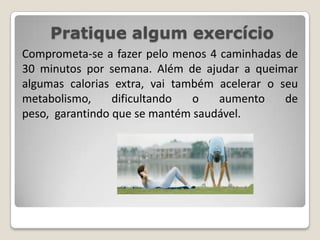 Pratique algum exercícioComprometa-se a fazer pelo menos 4 caminhadas de 30 minutos por semana. Além de ajudar a queimar algumas calorias extra, vai também acelerar o seu metabolismo, dificultando o aumento de peso,  garantindo que se mantém saudável.